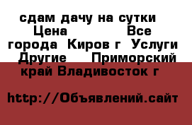 сдам дачу на сутки › Цена ­ 10 000 - Все города, Киров г. Услуги » Другие   . Приморский край,Владивосток г.